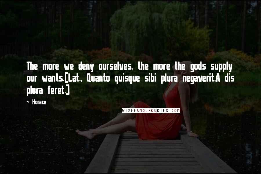 Horace Quotes: The more we deny ourselves, the more the gods supply our wants.[Lat., Quanto quisque sibi plura negaverit,A dis plura feret.]