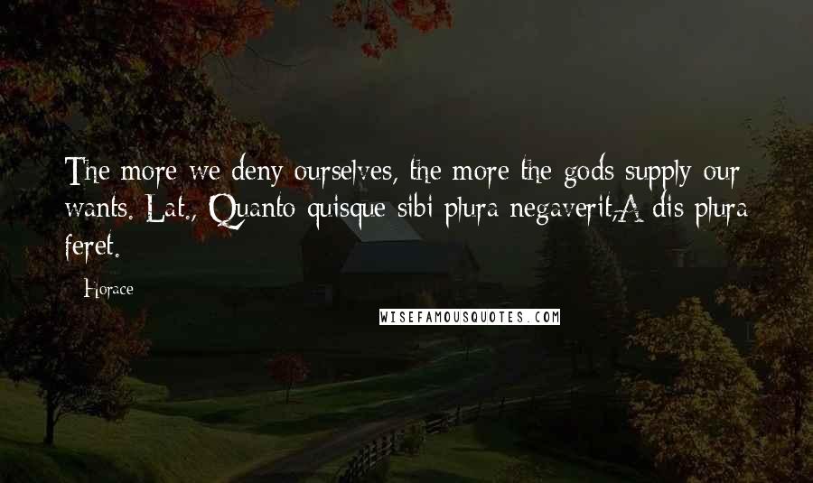 Horace Quotes: The more we deny ourselves, the more the gods supply our wants.[Lat., Quanto quisque sibi plura negaverit,A dis plura feret.]