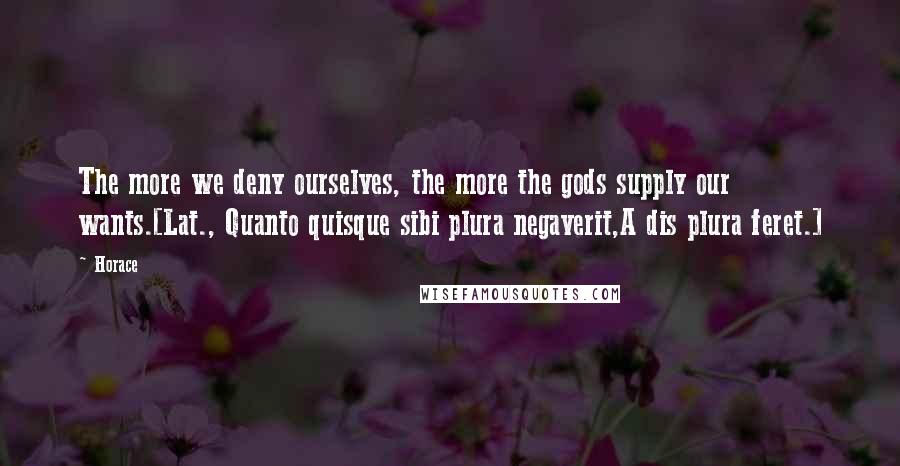 Horace Quotes: The more we deny ourselves, the more the gods supply our wants.[Lat., Quanto quisque sibi plura negaverit,A dis plura feret.]