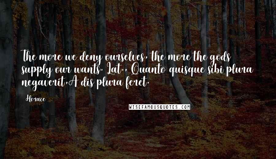 Horace Quotes: The more we deny ourselves, the more the gods supply our wants.[Lat., Quanto quisque sibi plura negaverit,A dis plura feret.]