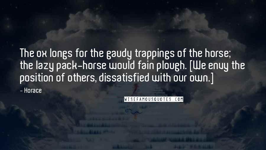 Horace Quotes: The ox longs for the gaudy trappings of the horse; the lazy pack-horse would fain plough. [We envy the position of others, dissatisfied with our own.]