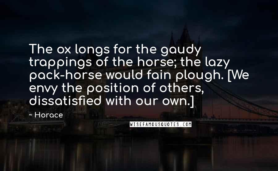Horace Quotes: The ox longs for the gaudy trappings of the horse; the lazy pack-horse would fain plough. [We envy the position of others, dissatisfied with our own.]
