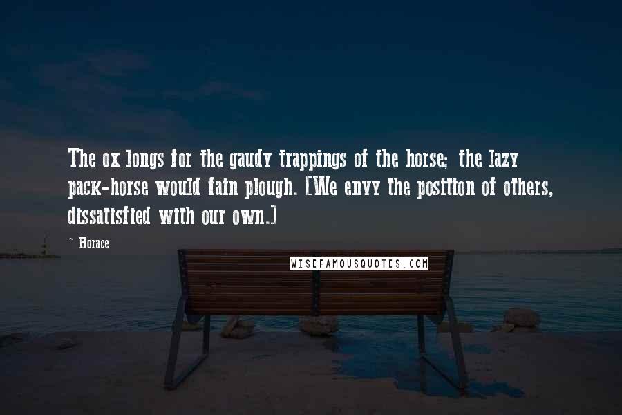 Horace Quotes: The ox longs for the gaudy trappings of the horse; the lazy pack-horse would fain plough. [We envy the position of others, dissatisfied with our own.]