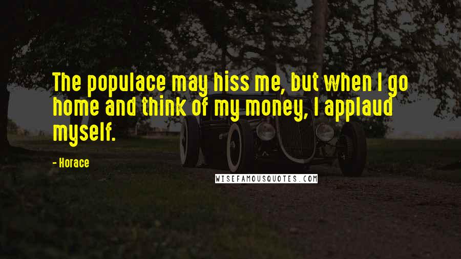 Horace Quotes: The populace may hiss me, but when I go home and think of my money, I applaud myself.