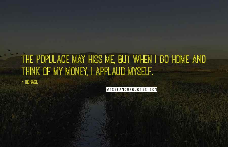 Horace Quotes: The populace may hiss me, but when I go home and think of my money, I applaud myself.