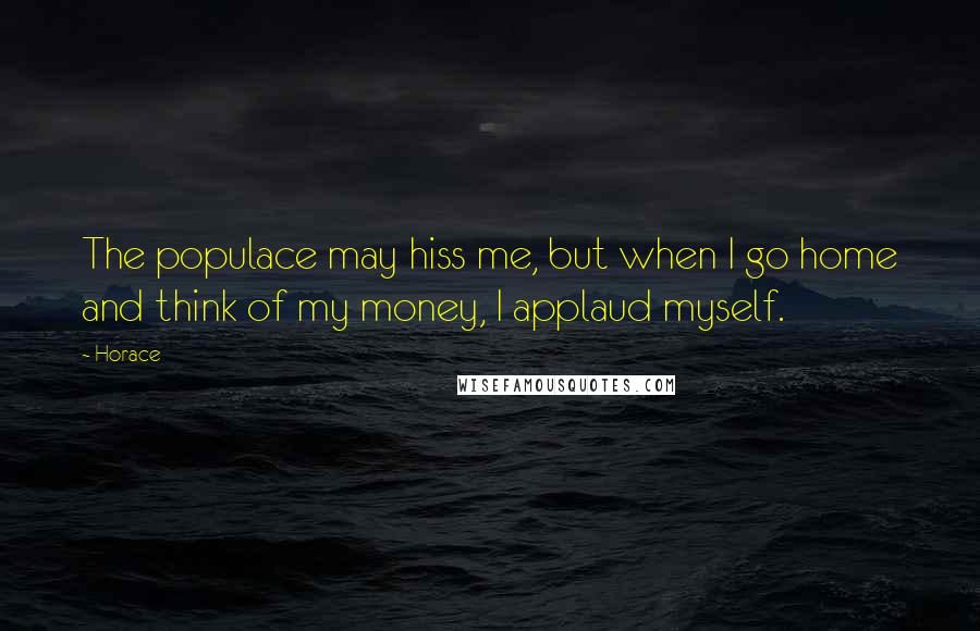 Horace Quotes: The populace may hiss me, but when I go home and think of my money, I applaud myself.