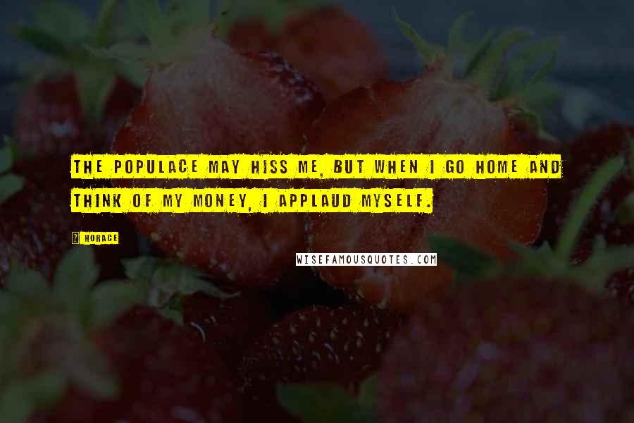 Horace Quotes: The populace may hiss me, but when I go home and think of my money, I applaud myself.