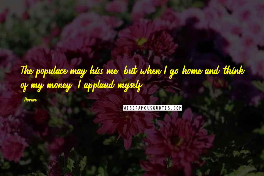 Horace Quotes: The populace may hiss me, but when I go home and think of my money, I applaud myself.