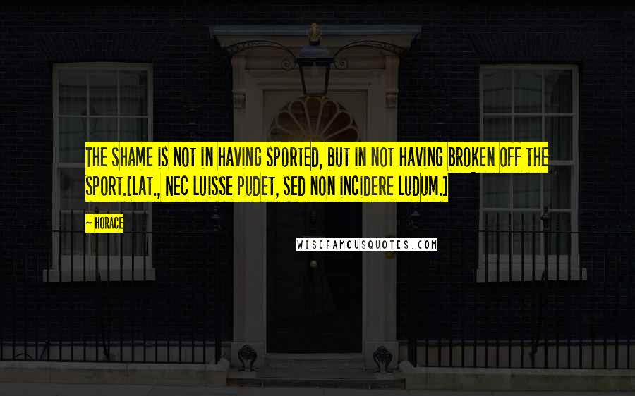 Horace Quotes: The shame is not in having sported, but in not having broken off the sport.[Lat., Nec luisse pudet, sed non incidere ludum.]