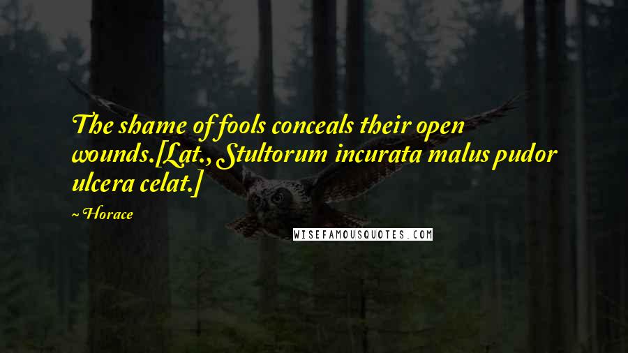 Horace Quotes: The shame of fools conceals their open wounds.[Lat., Stultorum incurata malus pudor ulcera celat.]