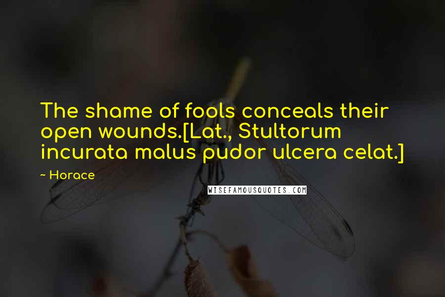Horace Quotes: The shame of fools conceals their open wounds.[Lat., Stultorum incurata malus pudor ulcera celat.]