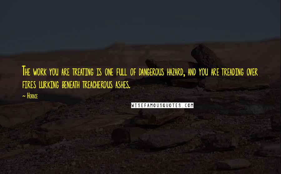 Horace Quotes: The work you are treating is one full of dangerous hazard, and you are treading over fires lurking beneath treacherous ashes.
