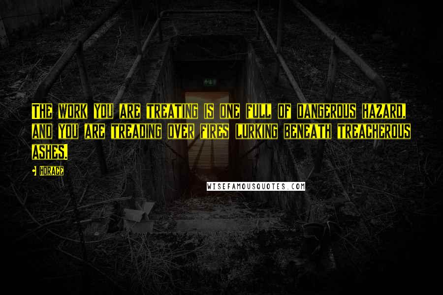 Horace Quotes: The work you are treating is one full of dangerous hazard, and you are treading over fires lurking beneath treacherous ashes.