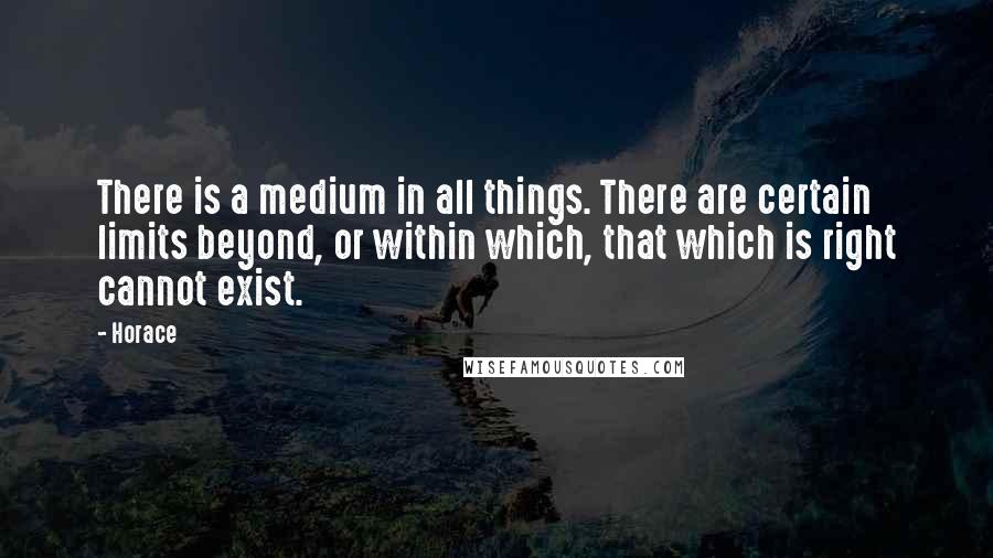 Horace Quotes: There is a medium in all things. There are certain limits beyond, or within which, that which is right cannot exist.