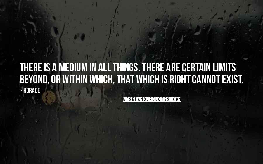 Horace Quotes: There is a medium in all things. There are certain limits beyond, or within which, that which is right cannot exist.