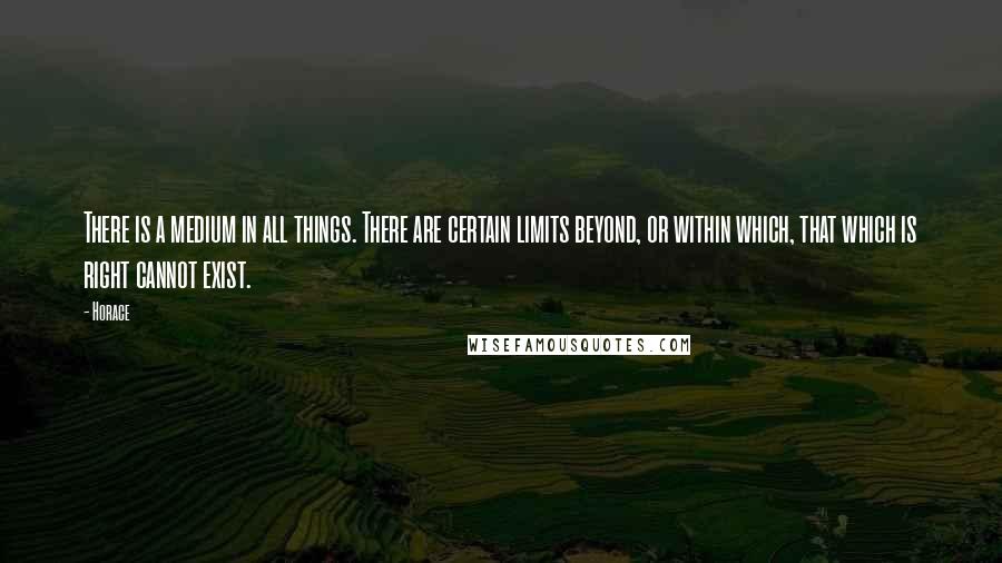 Horace Quotes: There is a medium in all things. There are certain limits beyond, or within which, that which is right cannot exist.