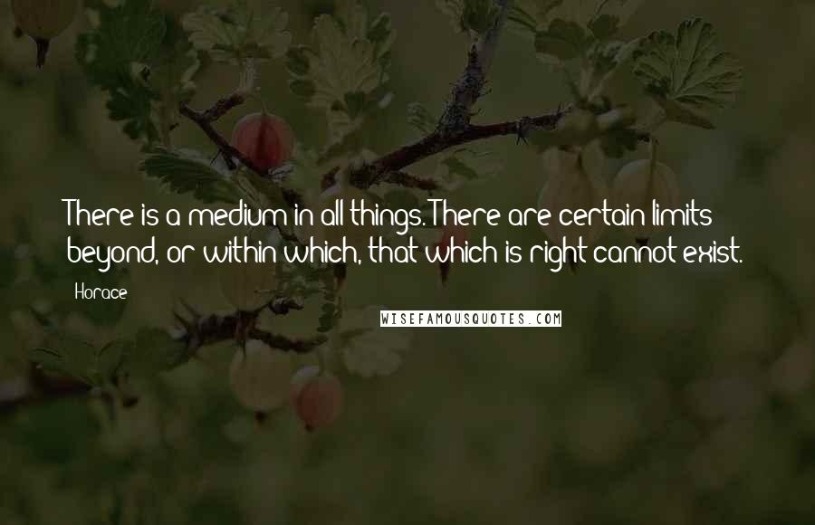 Horace Quotes: There is a medium in all things. There are certain limits beyond, or within which, that which is right cannot exist.