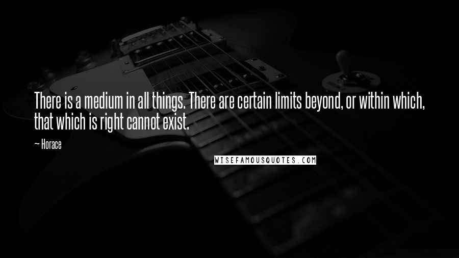 Horace Quotes: There is a medium in all things. There are certain limits beyond, or within which, that which is right cannot exist.