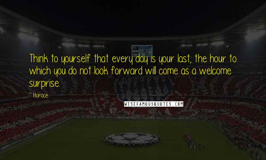 Horace Quotes: Think to yourself that every day is your last; the hour to which you do not look forward will come as a welcome surprise.