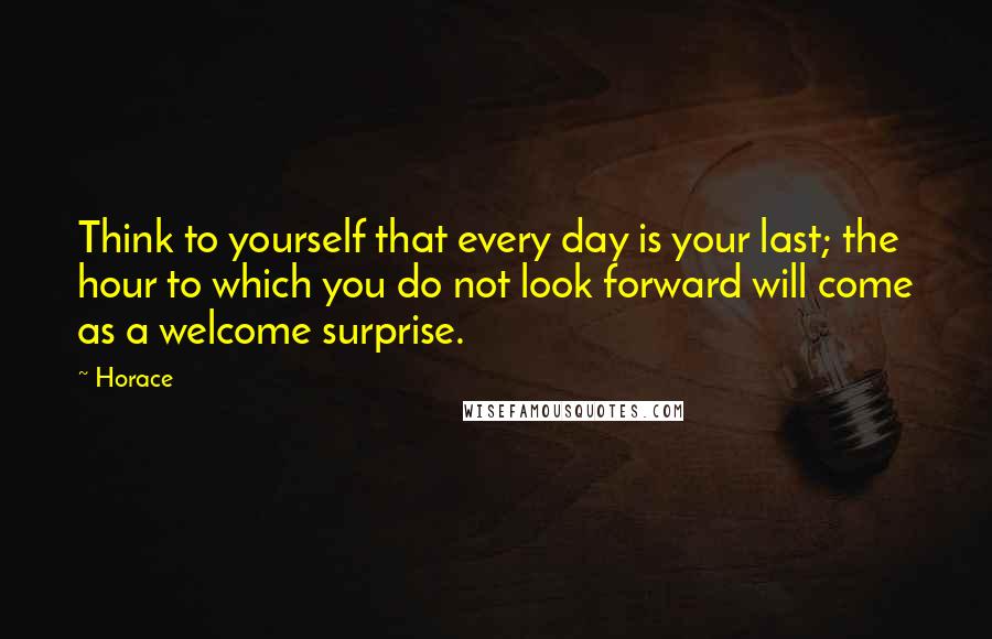 Horace Quotes: Think to yourself that every day is your last; the hour to which you do not look forward will come as a welcome surprise.