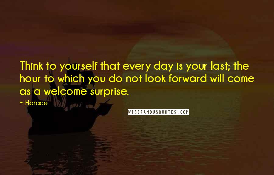 Horace Quotes: Think to yourself that every day is your last; the hour to which you do not look forward will come as a welcome surprise.