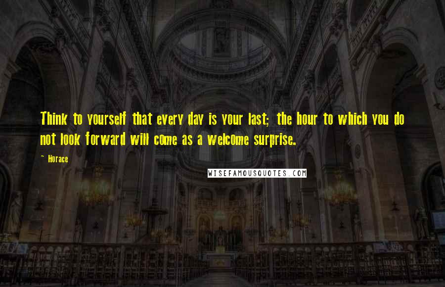 Horace Quotes: Think to yourself that every day is your last; the hour to which you do not look forward will come as a welcome surprise.