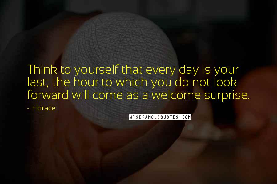 Horace Quotes: Think to yourself that every day is your last; the hour to which you do not look forward will come as a welcome surprise.