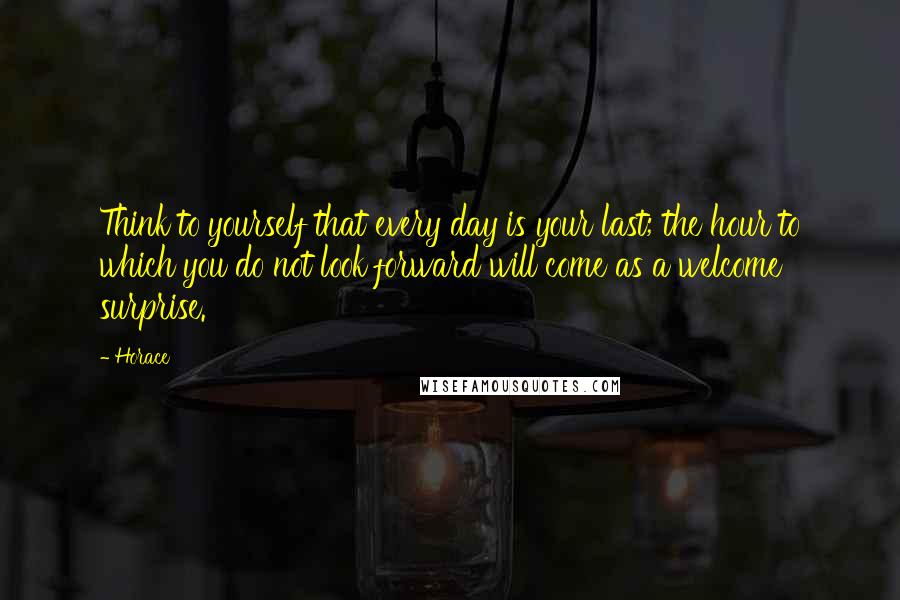 Horace Quotes: Think to yourself that every day is your last; the hour to which you do not look forward will come as a welcome surprise.