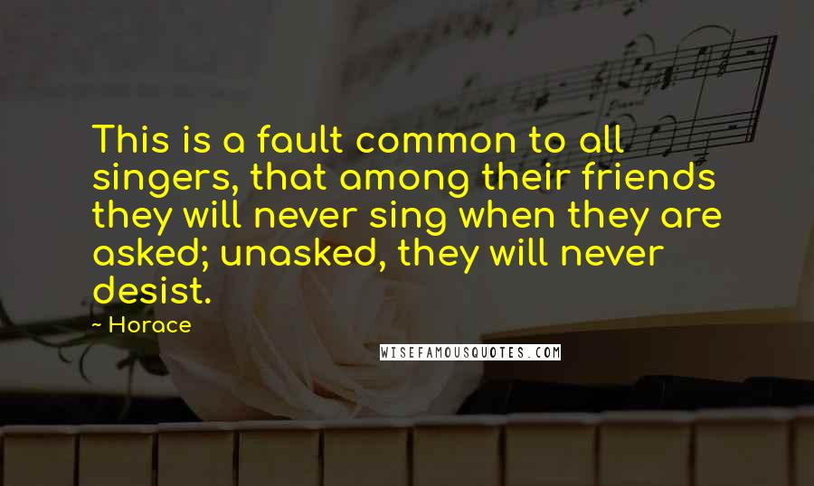 Horace Quotes: This is a fault common to all singers, that among their friends they will never sing when they are asked; unasked, they will never desist.