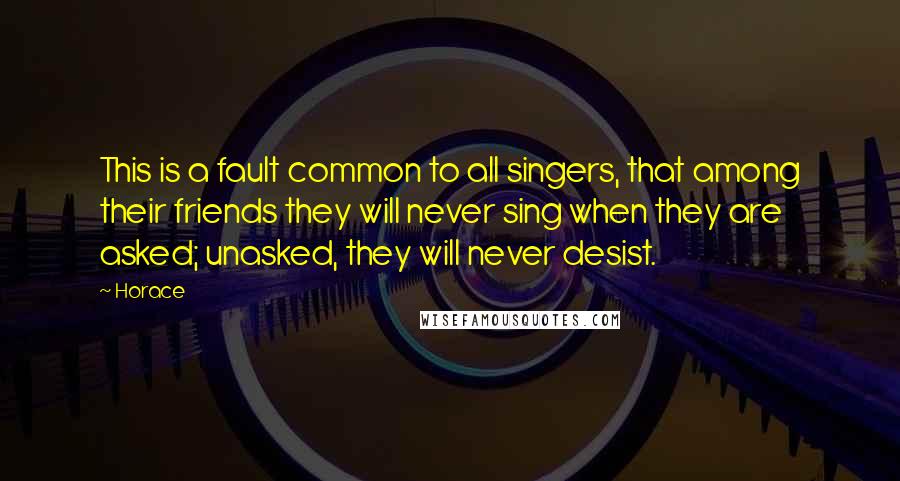 Horace Quotes: This is a fault common to all singers, that among their friends they will never sing when they are asked; unasked, they will never desist.