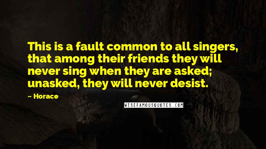 Horace Quotes: This is a fault common to all singers, that among their friends they will never sing when they are asked; unasked, they will never desist.
