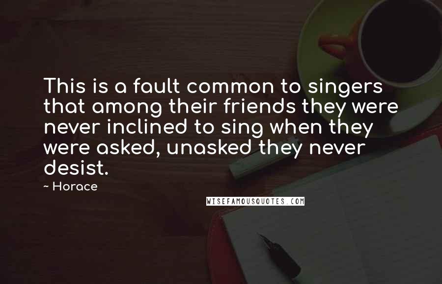 Horace Quotes: This is a fault common to singers that among their friends they were never inclined to sing when they were asked, unasked they never desist.