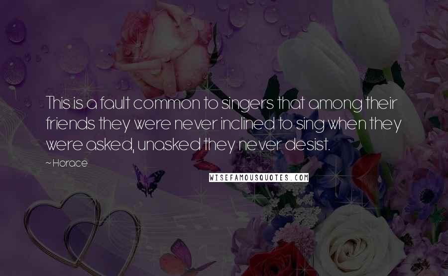 Horace Quotes: This is a fault common to singers that among their friends they were never inclined to sing when they were asked, unasked they never desist.