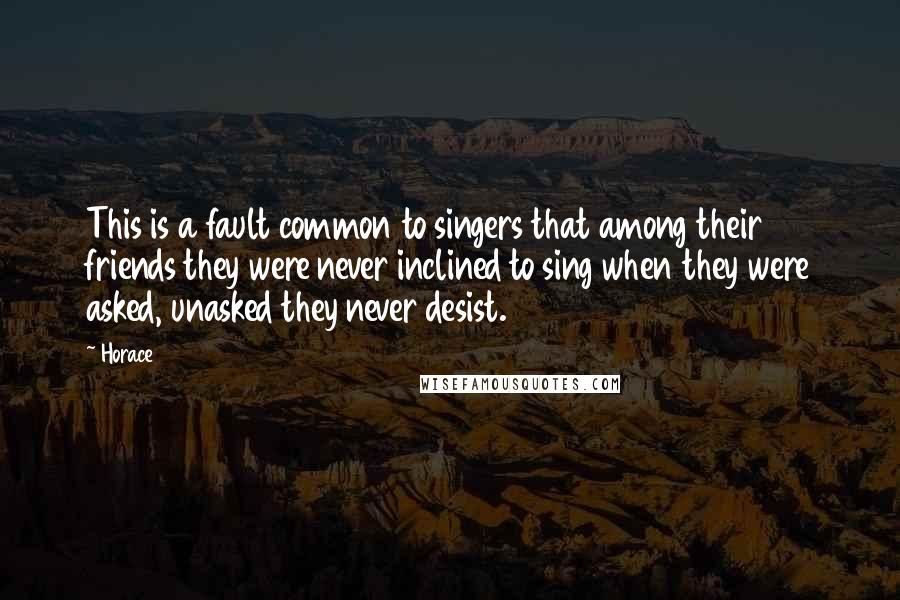 Horace Quotes: This is a fault common to singers that among their friends they were never inclined to sing when they were asked, unasked they never desist.