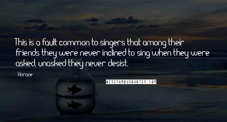 Horace Quotes: This is a fault common to singers that among their friends they were never inclined to sing when they were asked, unasked they never desist.