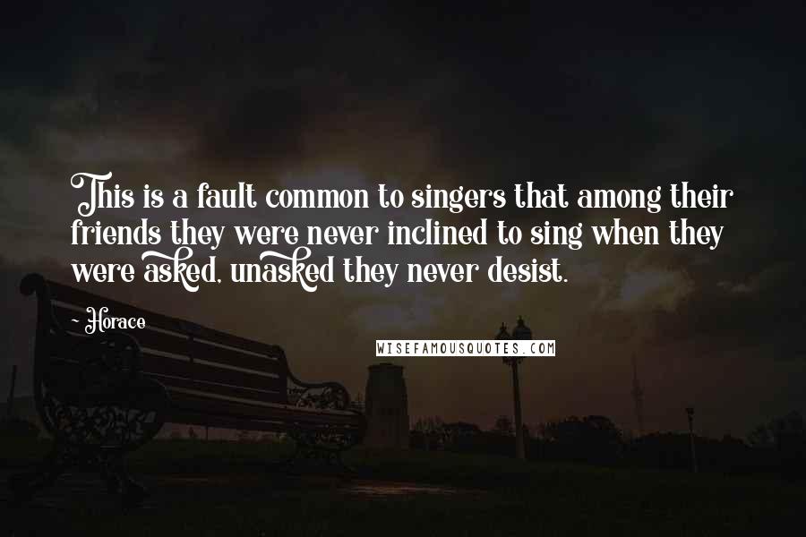 Horace Quotes: This is a fault common to singers that among their friends they were never inclined to sing when they were asked, unasked they never desist.