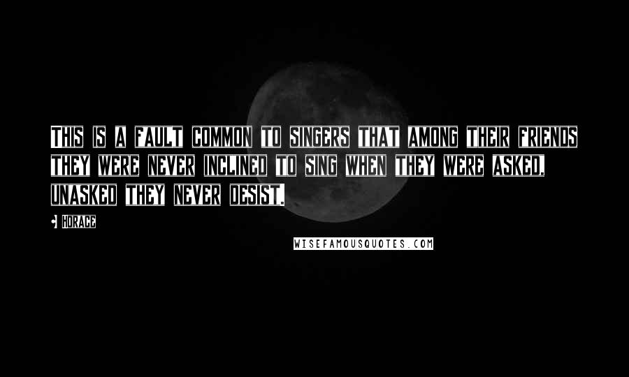 Horace Quotes: This is a fault common to singers that among their friends they were never inclined to sing when they were asked, unasked they never desist.