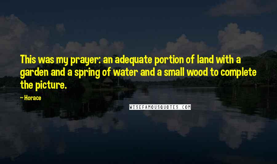 Horace Quotes: This was my prayer: an adequate portion of land with a garden and a spring of water and a small wood to complete the picture.