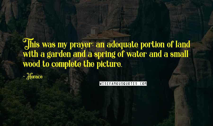 Horace Quotes: This was my prayer: an adequate portion of land with a garden and a spring of water and a small wood to complete the picture.
