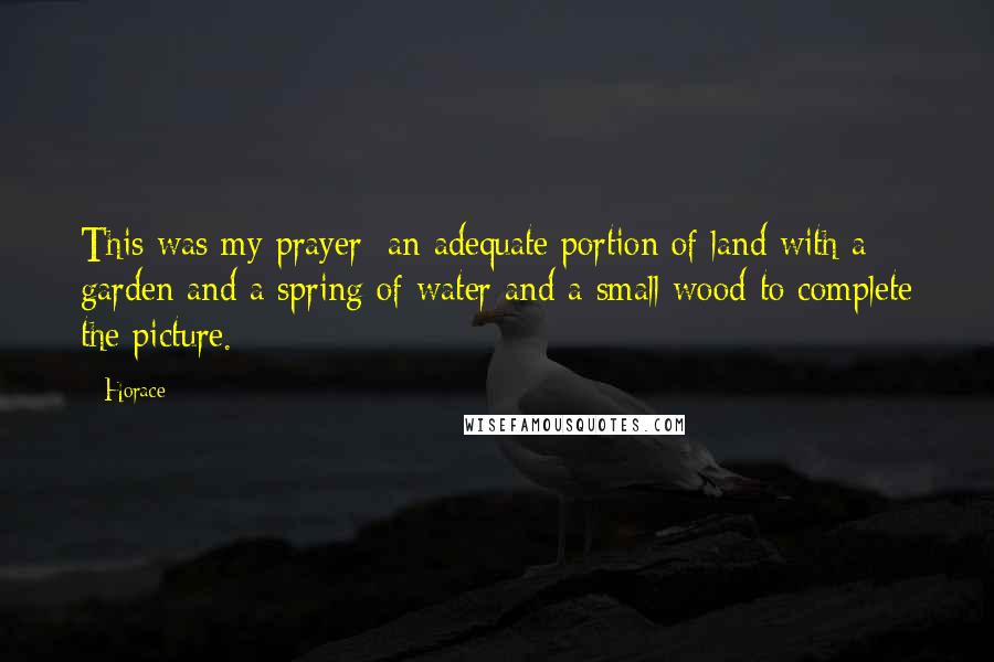 Horace Quotes: This was my prayer: an adequate portion of land with a garden and a spring of water and a small wood to complete the picture.