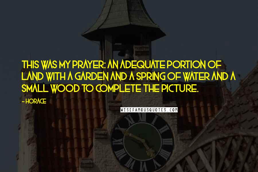 Horace Quotes: This was my prayer: an adequate portion of land with a garden and a spring of water and a small wood to complete the picture.