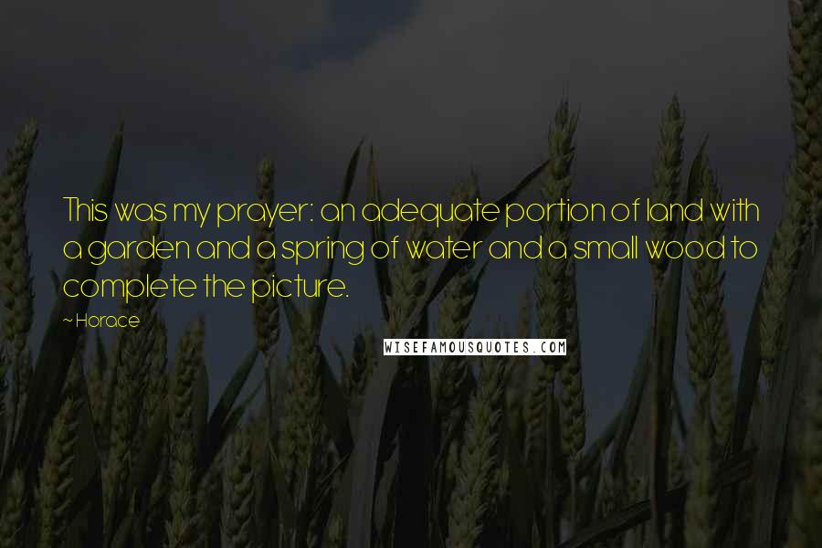 Horace Quotes: This was my prayer: an adequate portion of land with a garden and a spring of water and a small wood to complete the picture.