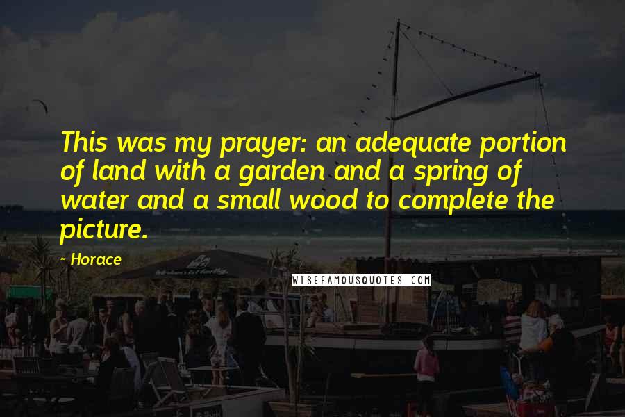 Horace Quotes: This was my prayer: an adequate portion of land with a garden and a spring of water and a small wood to complete the picture.