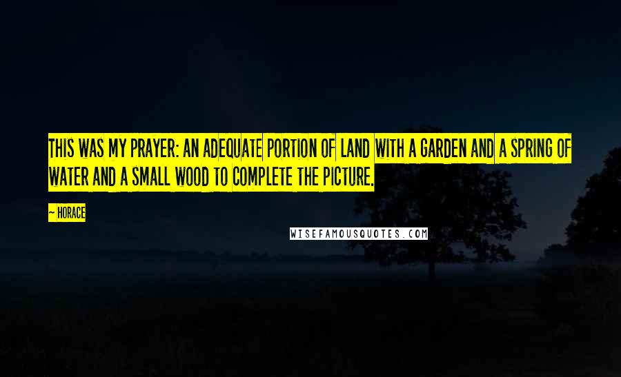 Horace Quotes: This was my prayer: an adequate portion of land with a garden and a spring of water and a small wood to complete the picture.