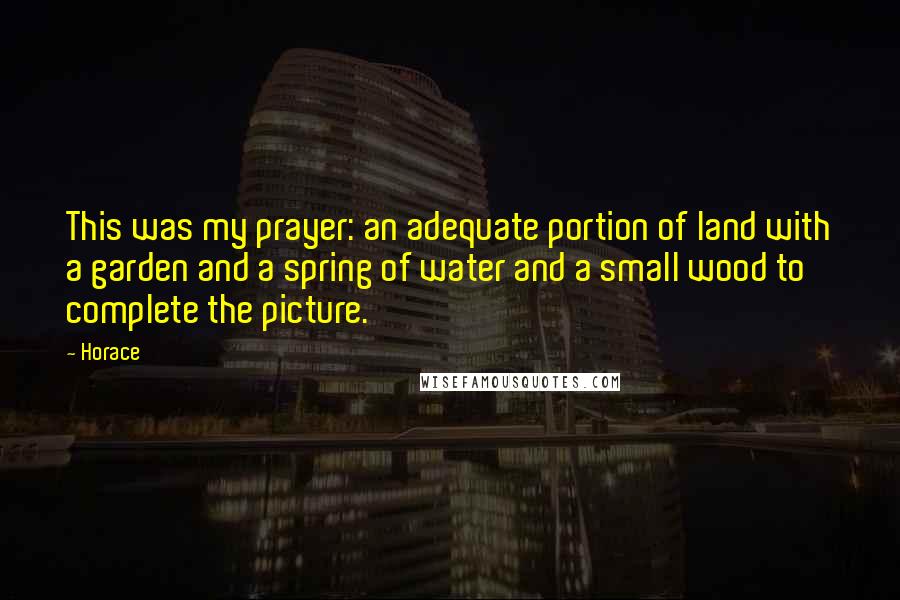 Horace Quotes: This was my prayer: an adequate portion of land with a garden and a spring of water and a small wood to complete the picture.