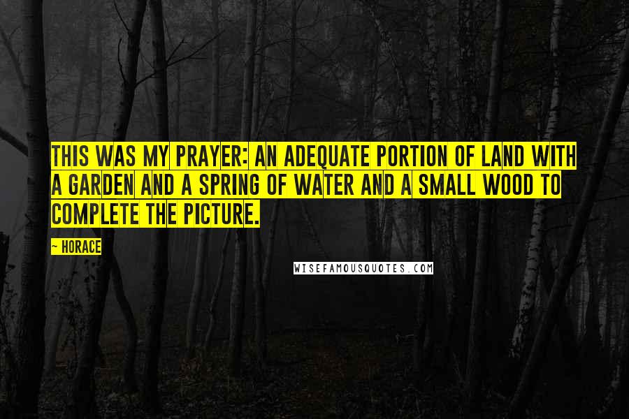 Horace Quotes: This was my prayer: an adequate portion of land with a garden and a spring of water and a small wood to complete the picture.
