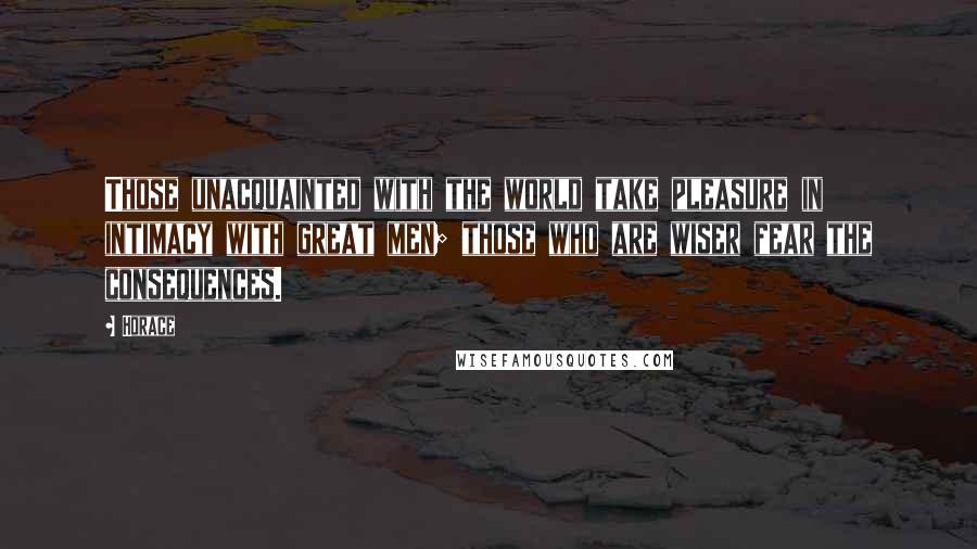 Horace Quotes: Those unacquainted with the world take pleasure in intimacy with great men; those who are wiser fear the consequences.