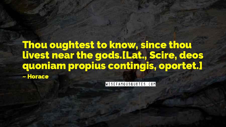 Horace Quotes: Thou oughtest to know, since thou livest near the gods.[Lat., Scire, deos quoniam propius contingis, oportet.]