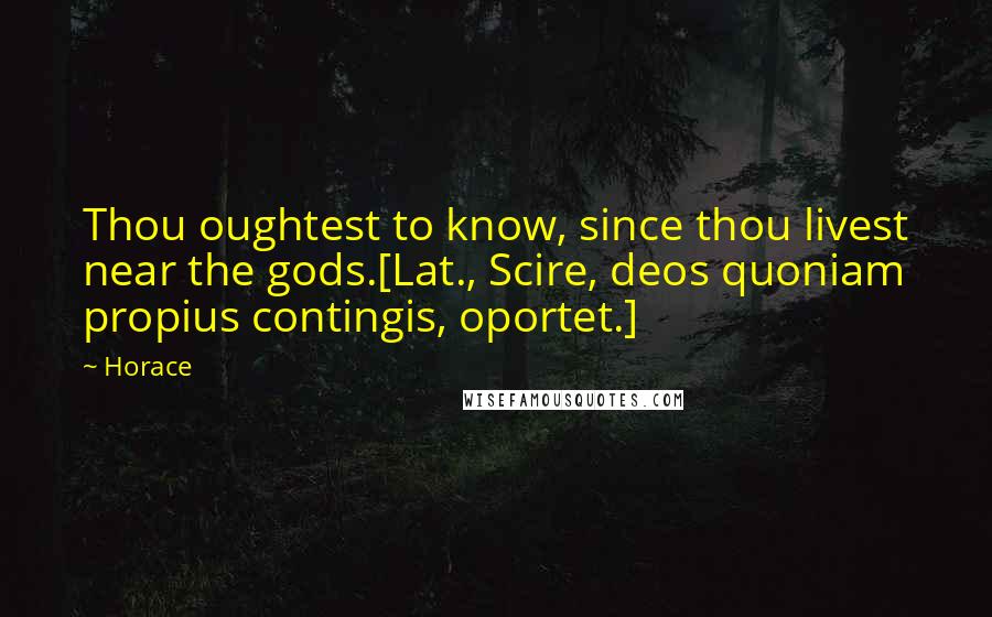 Horace Quotes: Thou oughtest to know, since thou livest near the gods.[Lat., Scire, deos quoniam propius contingis, oportet.]