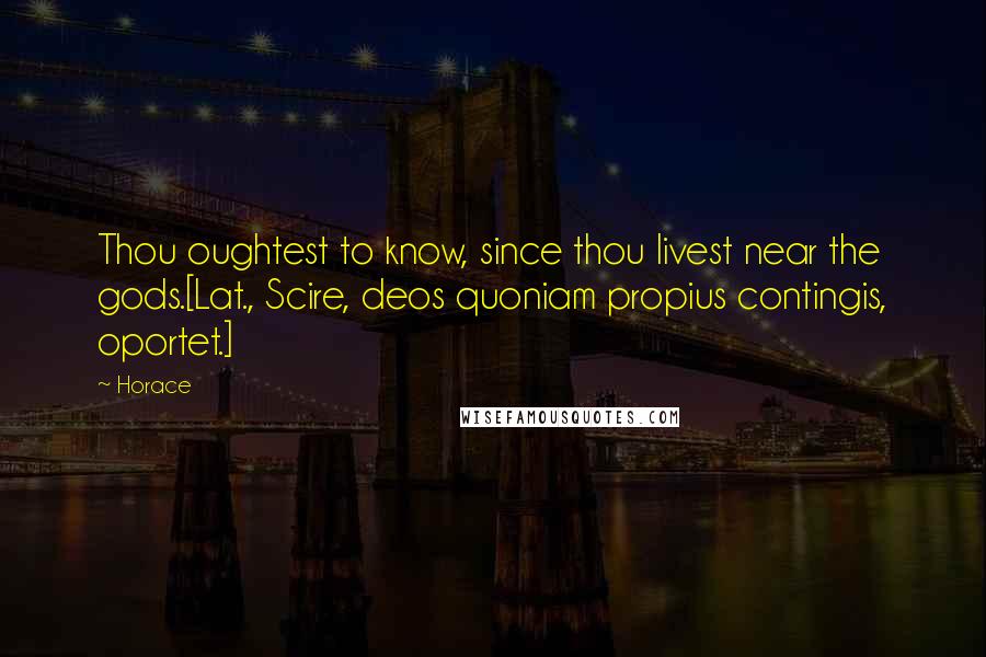 Horace Quotes: Thou oughtest to know, since thou livest near the gods.[Lat., Scire, deos quoniam propius contingis, oportet.]